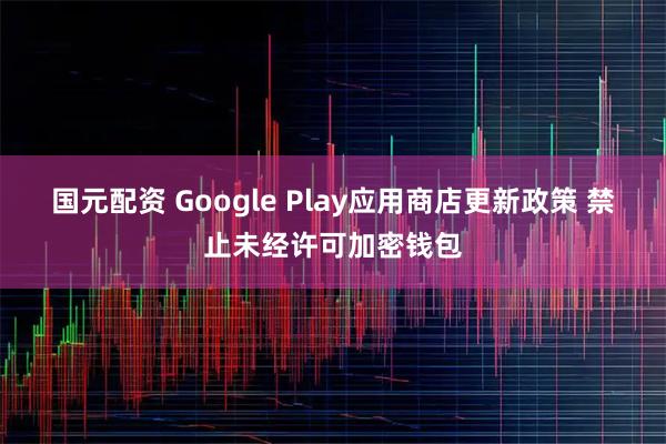 国元配资 Google Play应用商店更新政策 禁止未经许可加密钱包