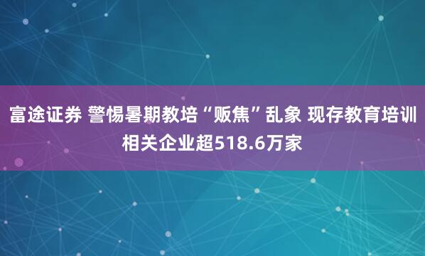 富途证券 警惕暑期教培“贩焦”乱象 现存教育培训相关企业超518.6万家