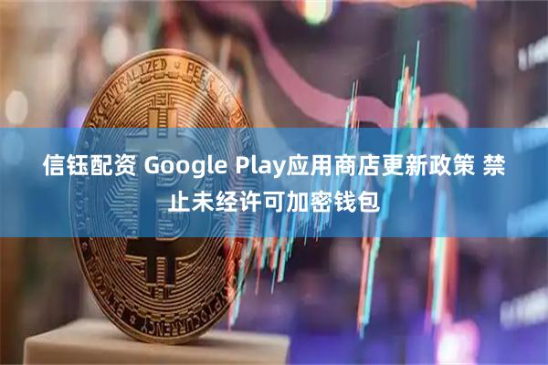 信钰配资 Google Play应用商店更新政策 禁止未经许可加密钱包