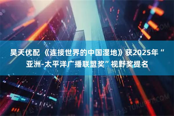 昊天优配 《连接世界的中国湿地》获2025年“亚洲-太平洋广播联盟奖”视野奖提名