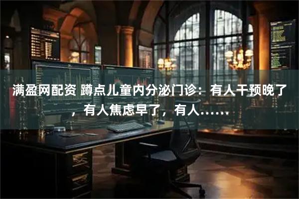 满盈网配资 蹲点儿童内分泌门诊：有人干预晚了，有人焦虑早了，有人……