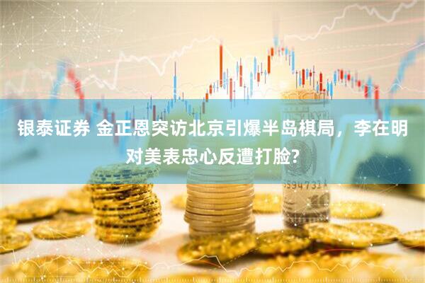 银泰证券 金正恩突访北京引爆半岛棋局，李在明对美表忠心反遭打脸?