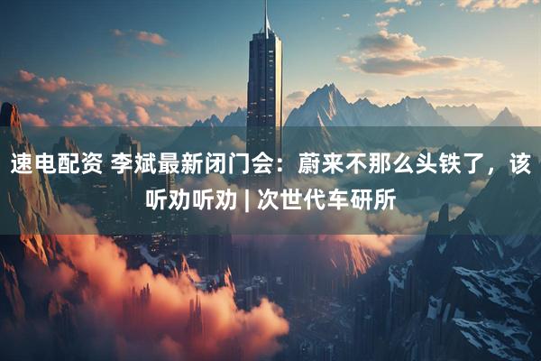 速电配资 李斌最新闭门会：蔚来不那么头铁了，该听劝听劝 | 次世代车研所