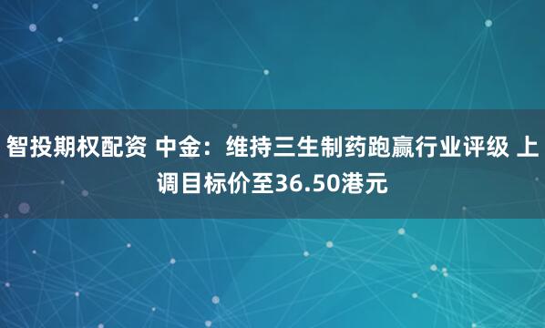 智投期权配资 中金：维持三生制药跑赢行业评级 上调目标价至36.50港元