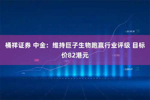 桶祥证券 中金：维持巨子生物跑赢行业评级 目标价82港元