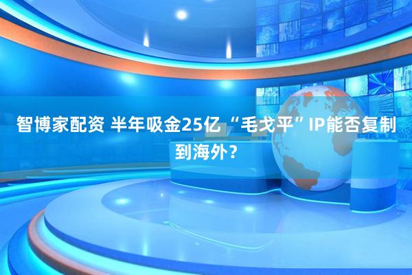 智博家配资 半年吸金25亿 “毛戈平”IP能否复制到海外？