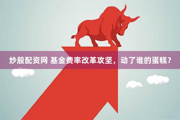 炒股配资网 基金费率改革攻坚，动了谁的蛋糕？