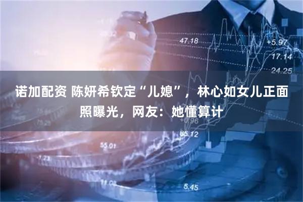 诺加配资 陈妍希钦定“儿媳”，林心如女儿正面照曝光，网友：她懂算计