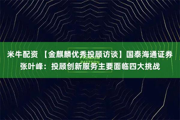 米牛配资 【金麒麟优秀投顾访谈】国泰海通证券张叶峰：投顾创新服务主要面临四大挑战