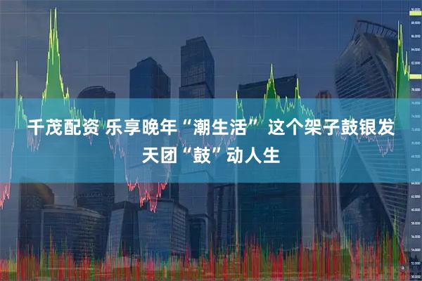 千茂配资 乐享晚年“潮生活” 这个架子鼓银发天团“鼓”动人生