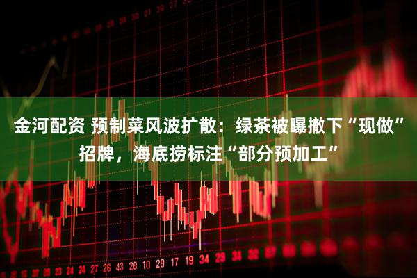 金河配资 预制菜风波扩散：绿茶被曝撤下“现做”招牌，海底捞标注“部分预加工”