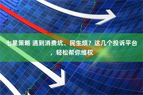 七星策略 遇到消费坑、民生烦?这几个投诉平台,轻松帮你维权