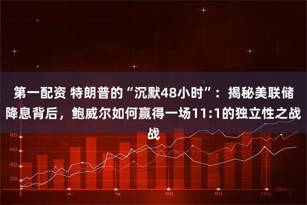 第一配资 特朗普的“沉默48小时”：揭秘美联储降息背后，鲍威尔如何赢得一场11:1的独立性之战