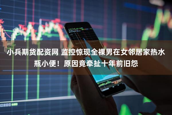 小兵期货配资网 监控惊现全裸男在女邻居家热水瓶小便！原因竟牵扯十年前旧怨
