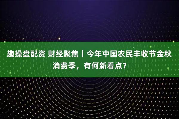 趣操盘配资 财经聚焦丨今年中国农民丰收节金秋消费季，有何新看点？