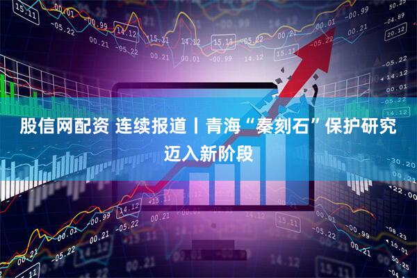 股信网配资 连续报道丨青海“秦刻石”保护研究迈入新阶段