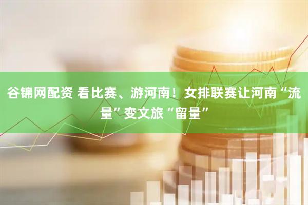谷锦网配资 看比赛、游河南！女排联赛让河南“流量”变文旅“留量”