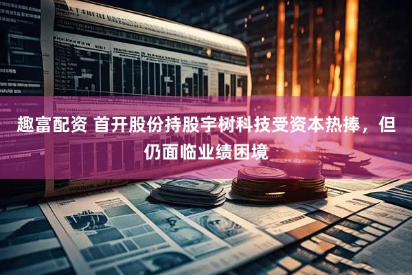 趣富配资 首开股份持股宇树科技受资本热捧，但仍面临业绩困境