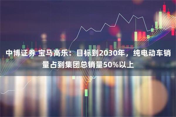 中博证券 宝马高乐：目标到2030年，纯电动车销量占到集团总销量50%以上