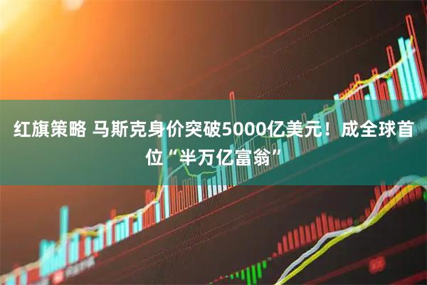 红旗策略 马斯克身价突破5000亿美元！成全球首位“半万亿富翁”