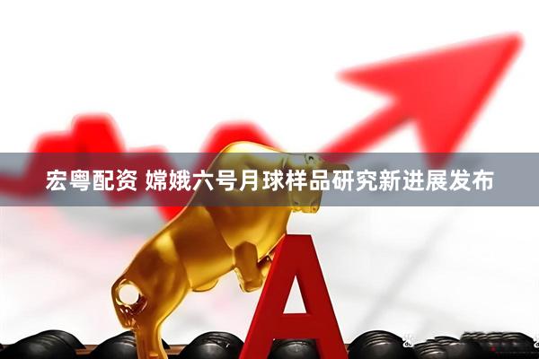 宏粤配资 嫦娥六号月球样品研究新进展发布