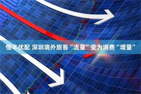 恒丰优配 深圳境外旅客“流量”变为消费“增量”