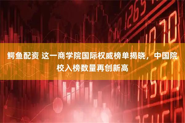 鳄鱼配资 这一商学院国际权威榜单揭晓，中国院校入榜数量再创新高