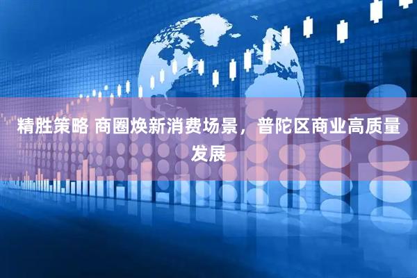 精胜策略 商圈焕新消费场景，普陀区商业高质量发展