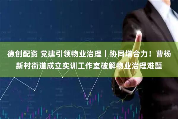 德创配资 党建引领物业治理丨协同增合力！曹杨新村街道成立实训工作室破解物业治理难题