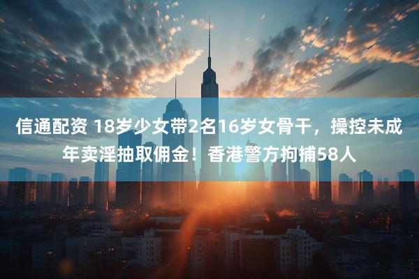 信通配资 18岁少女带2名16岁女骨干，操控未成年卖淫抽取佣金！香港警方拘捕58人