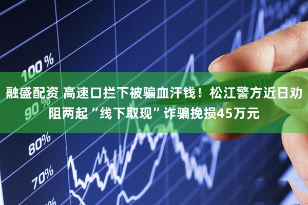 融盛配资 高速口拦下被骗血汗钱！松江警方近日劝阻两起“线下取现”诈骗挽损45万元