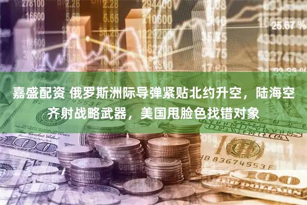 嘉盛配资 俄罗斯洲际导弹紧贴北约升空，陆海空齐射战略武器，美国甩脸色找错对象