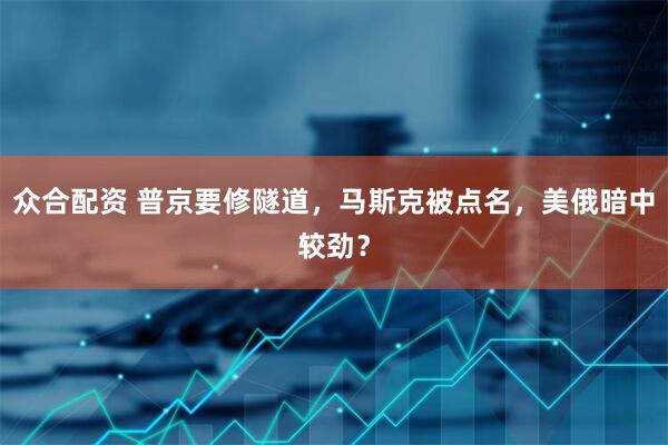 众合配资 普京要修隧道，马斯克被点名，美俄暗中较劲？