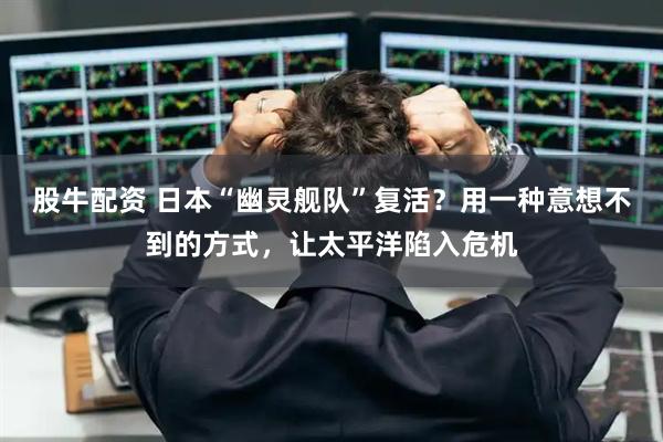 股牛配资 日本“幽灵舰队”复活？用一种意想不到的方式，让太平洋陷入危机