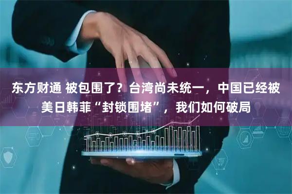 东方财通 被包围了？台湾尚未统一，中国已经被美日韩菲“封锁围堵”，我们如何破局