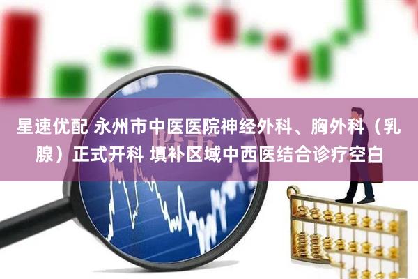 星速优配 永州市中医医院神经外科、胸外科（乳腺）正式开科 填补区域中西医结合诊疗空白