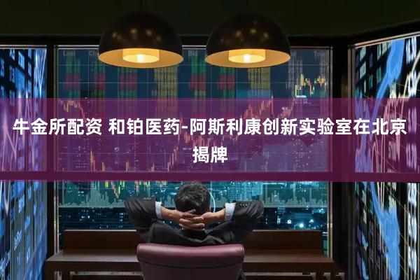 牛金所配资 和铂医药-阿斯利康创新实验室在北京揭牌