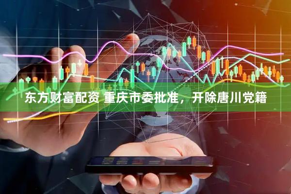 东方财富配资 重庆市委批准，开除唐川党籍