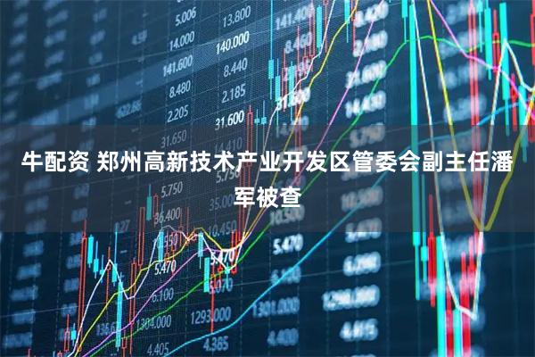 牛配资 郑州高新技术产业开发区管委会副主任潘军被查