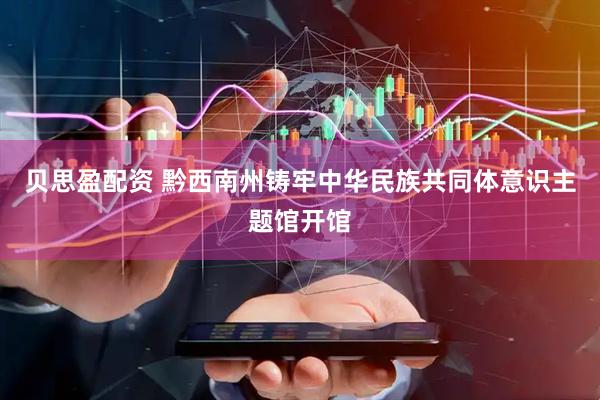 贝思盈配资 黔西南州铸牢中华民族共同体意识主题馆开馆