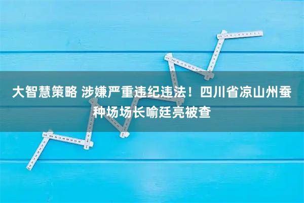 大智慧策略 涉嫌严重违纪违法！四川省凉山州蚕种场场长喻廷亮被查