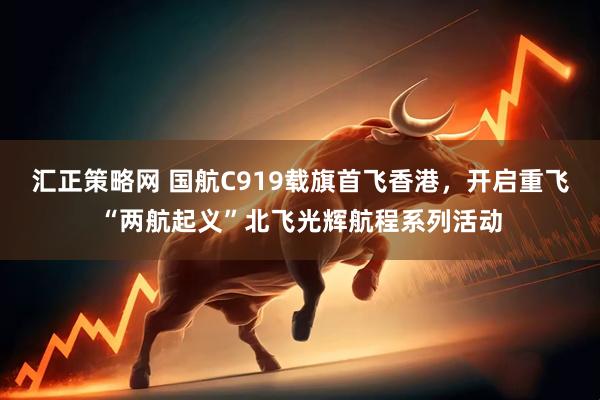 汇正策略网 国航C919载旗首飞香港，开启重飞“两航起义”北飞光辉航程系列活动