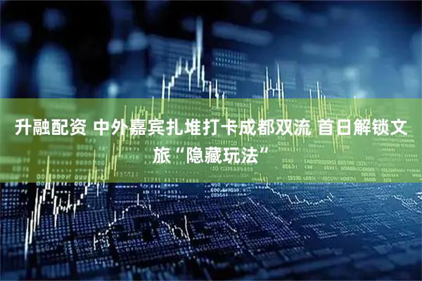 升融配资 中外嘉宾扎堆打卡成都双流 首日解锁文旅“隐藏玩法”