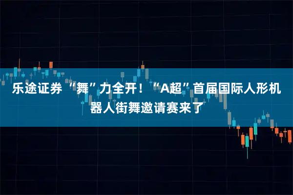 乐途证券 “舞”力全开！“A超”首届国际人形机器人街舞邀请赛来了
