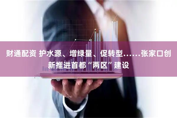 财通配资 护水源、增绿量、促转型……张家口创新推进首都“两区”建设