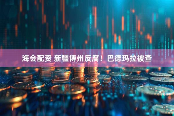 海会配资 新疆博州反腐！巴德玛拉被查