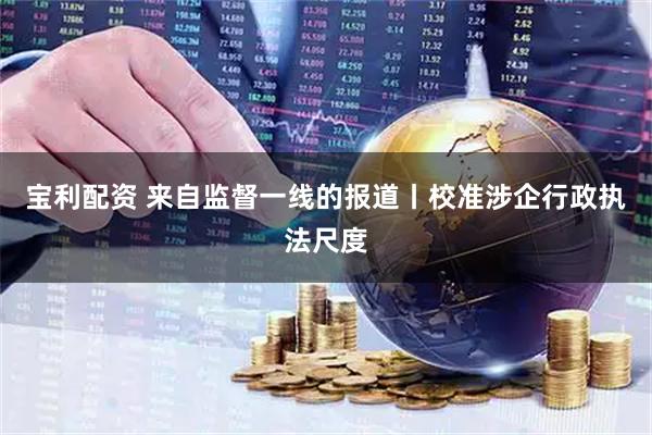 宝利配资 来自监督一线的报道丨校准涉企行政执法尺度