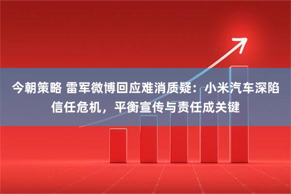 今朝策略 雷军微博回应难消质疑：小米汽车深陷信任危机，平衡宣传与责任成关键