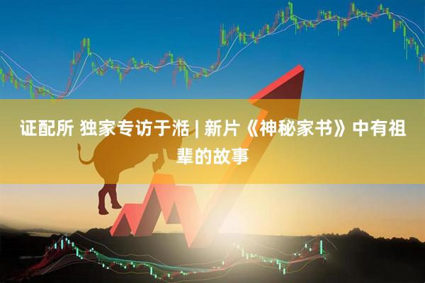 证配所 独家专访于湉 | 新片《神秘家书》中有祖辈的故事