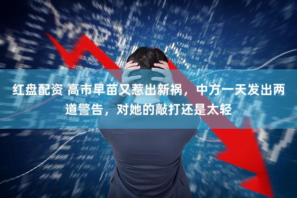 红盘配资 高市早苗又惹出新祸，中方一天发出两道警告，对她的敲打还是太轻